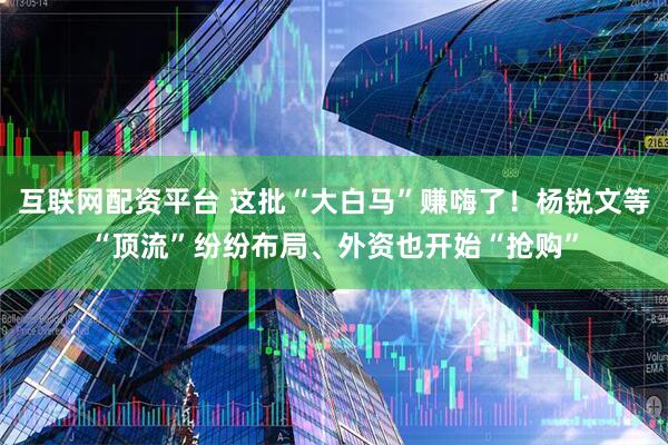 互联网配资平台 这批“大白马”赚嗨了！杨锐文等“顶流”纷纷布局、外资也开始“抢购”