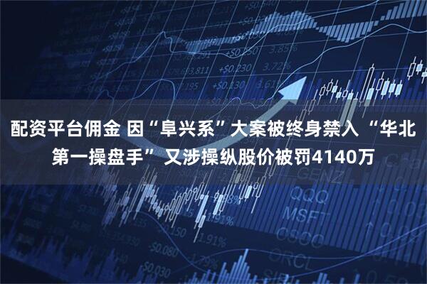配资平台佣金 因“阜兴系”大案被终身禁入 “华北第一操盘手” 又涉操纵股价被罚4140万