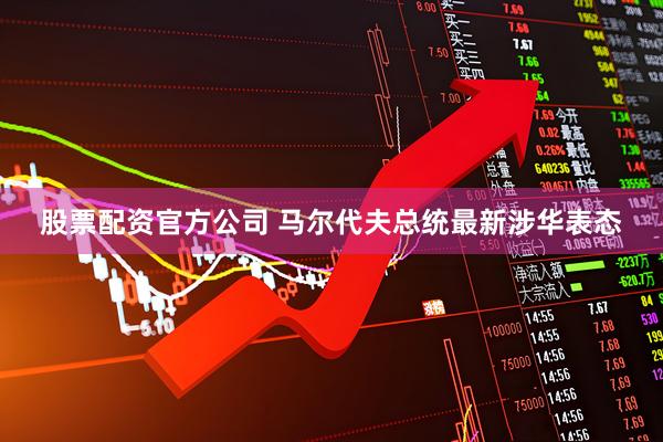 股票配资官方公司 马尔代夫总统最新涉华表态