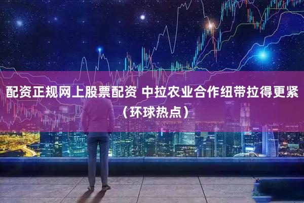 配资正规网上股票配资 中拉农业合作纽带拉得更紧（环球热点）