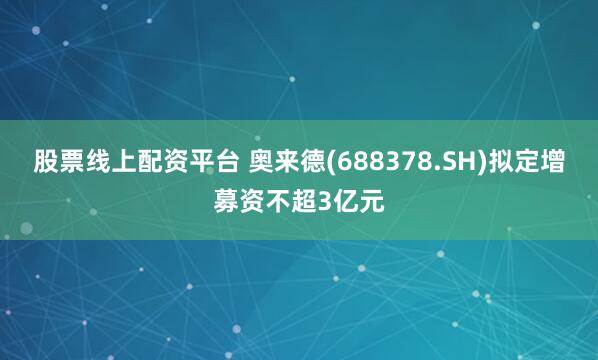 股票线上配资平台 奥来德(688378.SH)拟定增募资不超3亿元