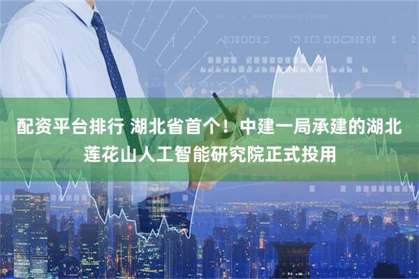 配资平台排行 湖北省首个！中建一局承建的湖北莲花山人工智能研究院正式投用