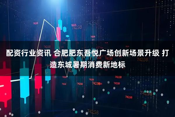 配资行业资讯 合肥肥东吾悦广场创新场景升级 打造东城暑期消费新地标