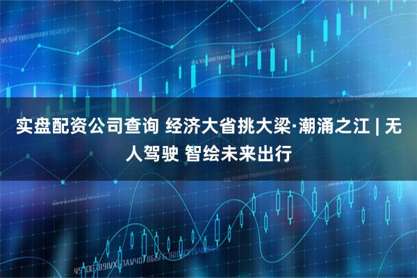 实盘配资公司查询 经济大省挑大梁·潮涌之江 | 无人驾驶 智绘未来出行