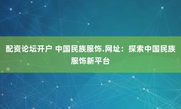 配资论坛开户 中国民族服饰.网址：探索中国民族服饰新平台