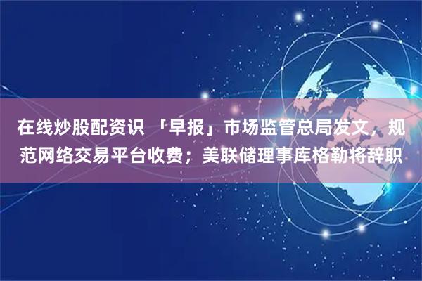 在线炒股配资识 「早报」市场监管总局发文，规范网络交易平台收费；美联储理事库格勒将辞职