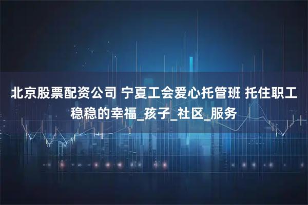 北京股票配资公司 宁夏工会爱心托管班 托住职工稳稳的幸福_孩子_社区_服务