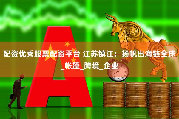 配资优秀股票配资平台 江苏镇江：扬帆出海链全球_帐篷_跨境_企业