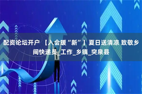 配资论坛开户 【入会暖“新”】夏日送清凉 致敬乡间快递员_工作_乡镇_突泉县
