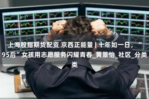 上海股指期货配资 京西正能量 | 十年如一日，“95后”女孩用志愿服务闪耀青春_黄景怡_社区_分类