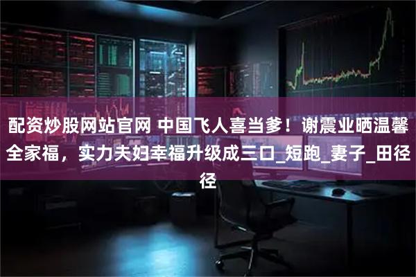 配资炒股网站官网 中国飞人喜当爹！谢震业晒温馨全家福，实力夫妇幸福升级成三口_短跑_妻子_田径