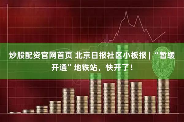 炒股配资官网首页 北京日报社区小板报 | “暂缓开通”地铁站，快开了！