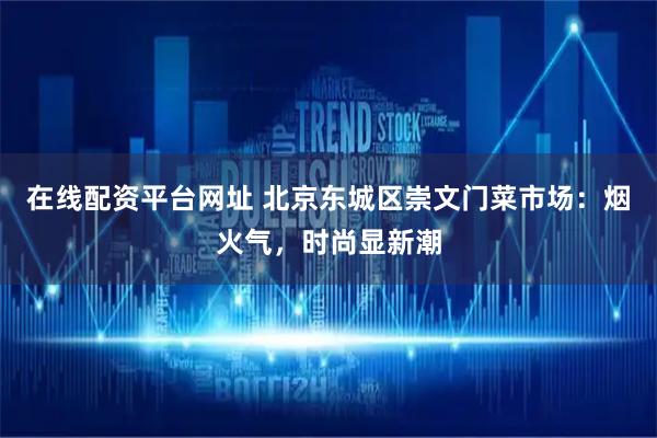 在线配资平台网址 北京东城区崇文门菜市场：烟火气，时尚显新潮