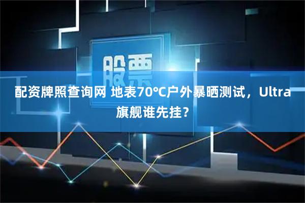 配资牌照查询网 地表70℃户外暴晒测试，Ultra旗舰谁先挂？